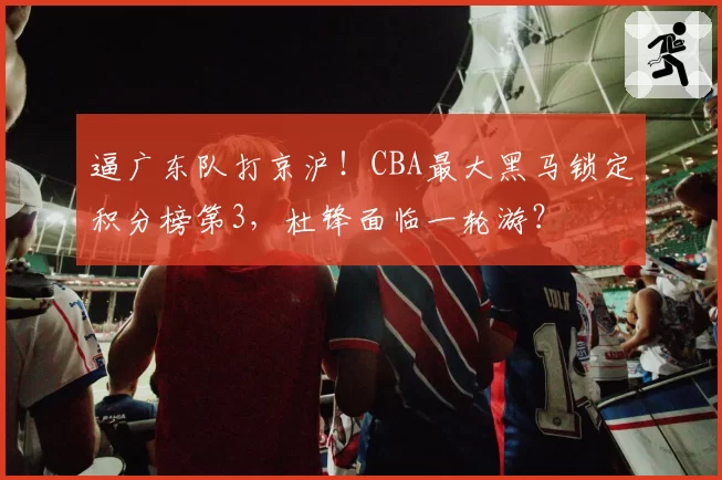 逼广东队打京沪！CBA最大黑马锁定积分榜第3，杜锋面临一轮游？
