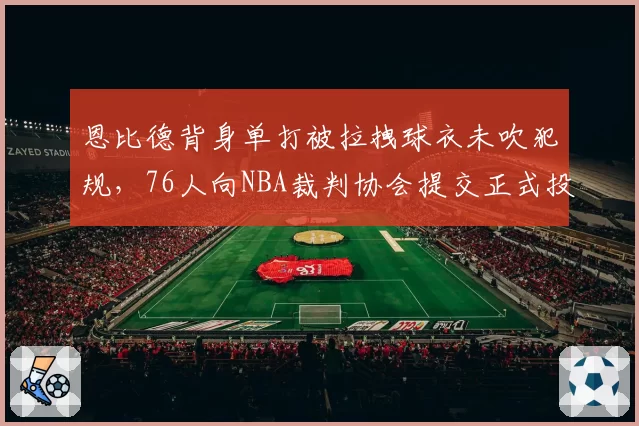 恩比德背身单打被拉拽球衣未吹犯规,76人向NBA裁判协会提交正式投诉信