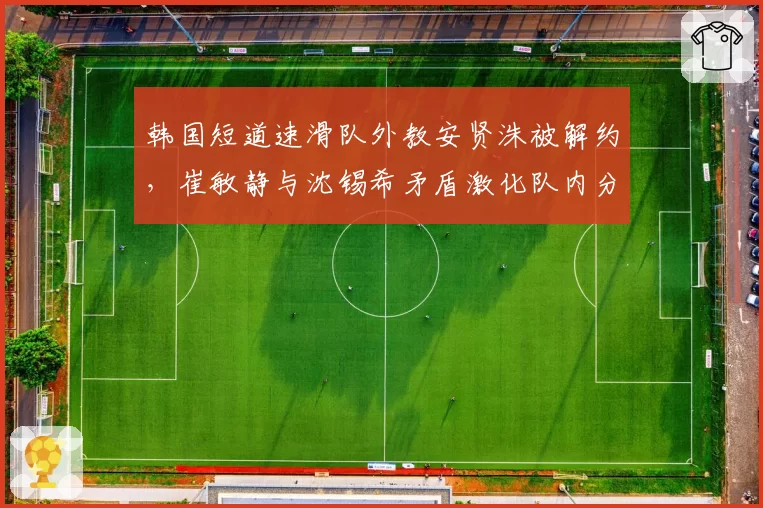 韩国短道速滑队外教安贤洙被解约,崔敏静与沈锡希矛盾激化队内分成两派?