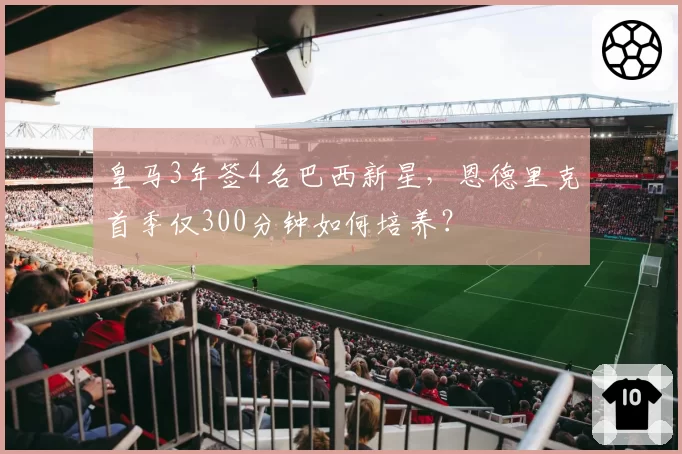 皇马3年签4名巴西新星,恩德里克首季仅300分钟如何培养?