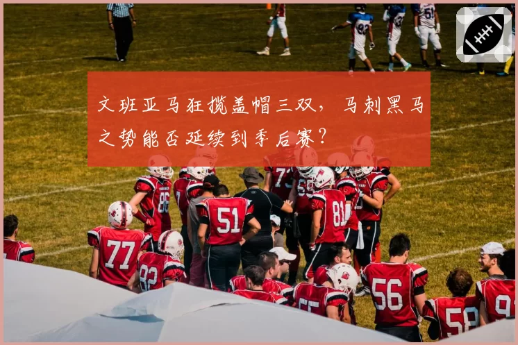 文班亚马狂揽盖帽三双，马刺黑马之势能否延续到季后赛？