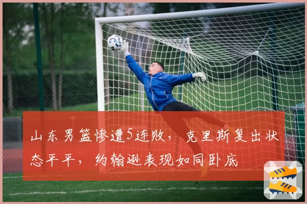 山东男篮惨遭5连败，克里斯复出状态平平，约翰逊表现如同卧底