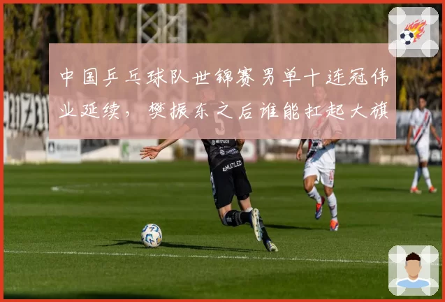 中国乒乓球队世锦赛男单十连冠伟业延续,樊振东之后谁能扛起大旗?
