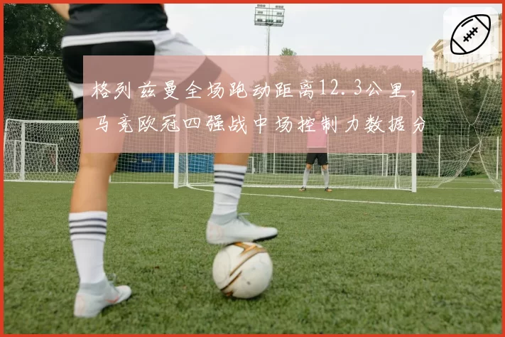 格列兹曼全场跑动距离12.3公里，马竞欧冠四强战中场控制力数据分析