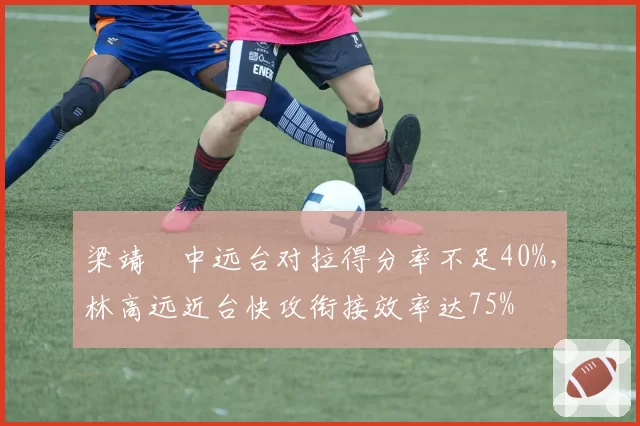 梁靖崑中远台对拉得分率不足40%,林高远近台快攻衔接效率达75%
