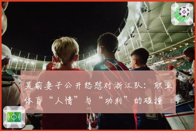 吴前妻子公开怒怼对浙江队:职业体育“人情”与“功利”的碰撞