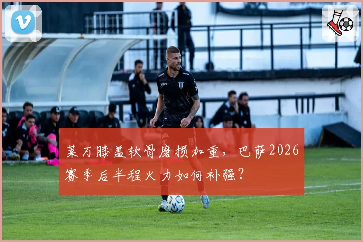 莱万膝盖软骨磨损加重,巴萨2026赛季后半程火力如何补强?