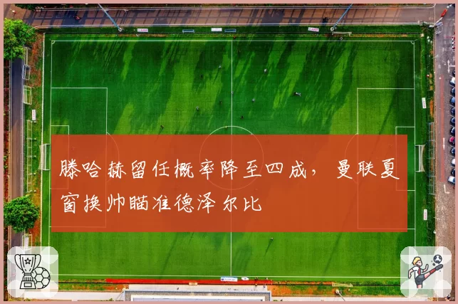 滕哈赫留任概率降至四成,曼联夏窗换帅瞄准德泽尔比