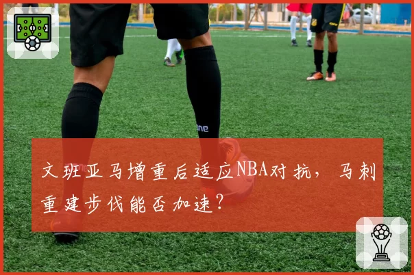 文班亚马增重后适应NBA对抗,马刺重建步伐能否加速?