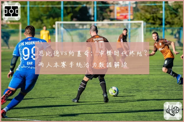 恩比德vs约基奇:中锋时代终结?两人本赛季统治力数据解读