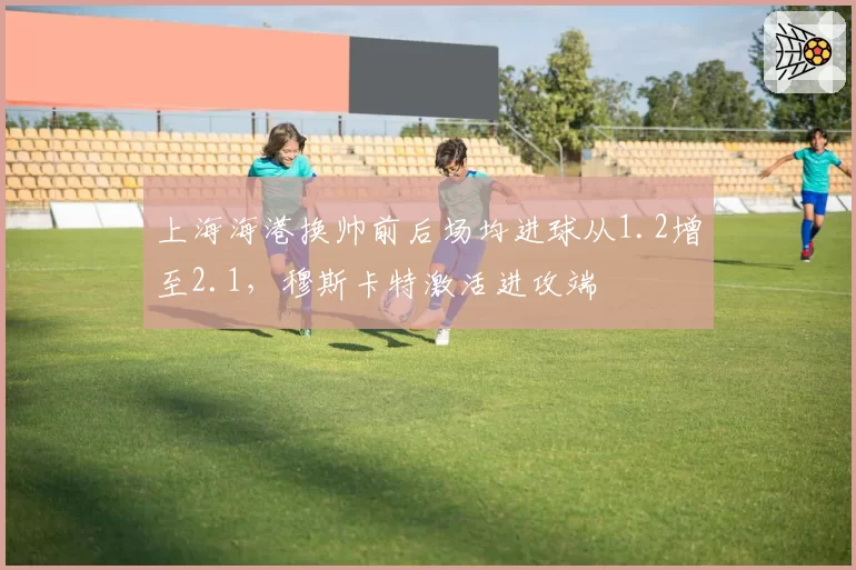 上海海港换帅前后场均进球从1.2增至2.1，穆斯卡特激活进攻端