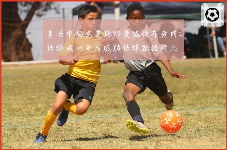 皇马中场克罗斯vs曼城德布劳内：传球成功率与威胁传球数据对比
